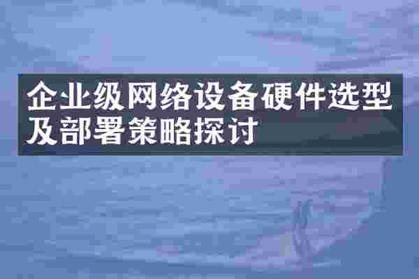 企业级网络设备硬件选型及部署策略探讨