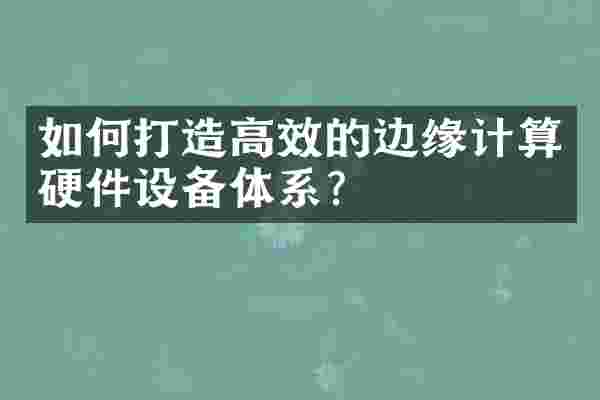 如何打造高效的边缘计算硬件设备体系？