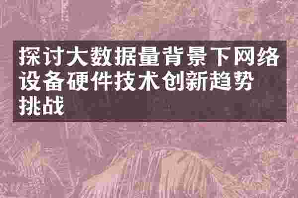 探讨大数据量背景下网络设备硬件技术创新趋势和挑战